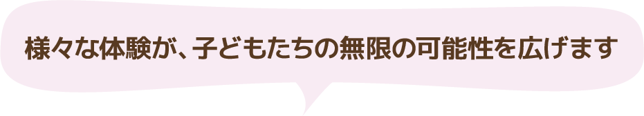 様々な体験が、子どもたちの無限の可能性を広げます