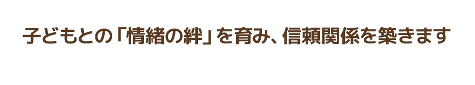 子どもとの「情緒の絆」を育み、信頼関係を築きます
